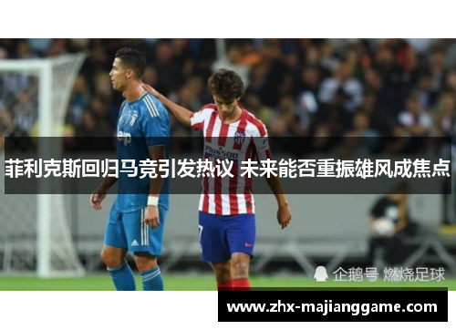 菲利克斯回归马竞引发热议 未来能否重振雄风成焦点 菲利克斯回归马竞引发热议 未来能否重振雄风成焦点