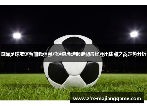 国际足球友谊赛前瞻强强对话悬念迭起谁能最终胜出焦点之战走势分析 国际足球友谊赛前瞻强强对话悬念迭起谁能最终胜出焦点之战走势分析