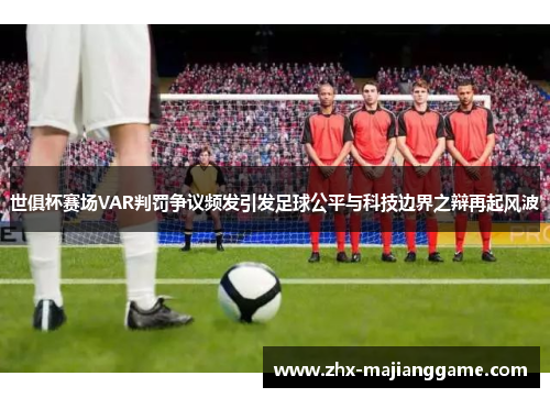 世俱杯赛场VAR判罚争议频发引发足球公平与科技边界之辩再起风波