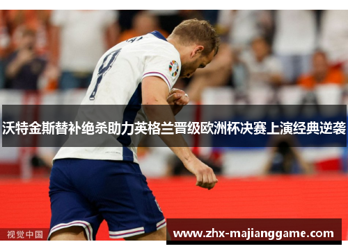 沃特金斯替补绝杀助力英格兰晋级欧洲杯决赛上演经典逆袭