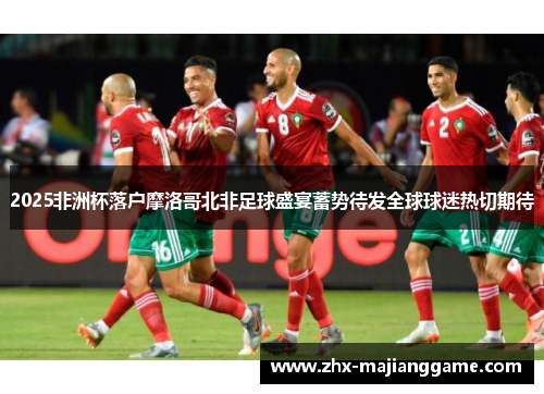 2025非洲杯落户摩洛哥北非足球盛宴蓄势待发全球球迷热切期待