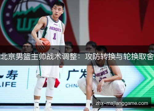 北京男篮主帅战术调整:攻防转换与轮换取舍 北京男篮主帅战术调整:攻防转换与轮换取舍